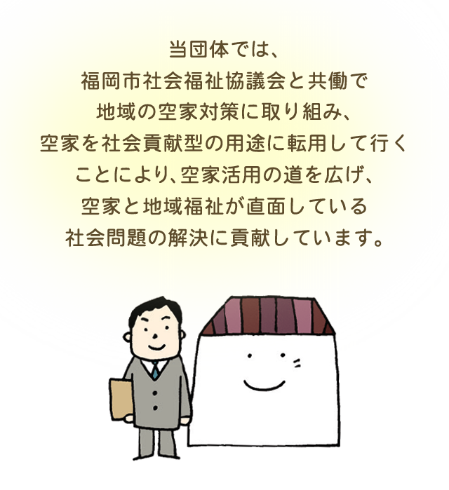 当団体では、福岡市社会福祉協議会と共働で地域の空家対策に取り組み、空家を社会貢献型の用途に転用して行くことにより、空家活用の道を広げ、空家と地域福祉が直面している社会問題の解決に貢献しています。