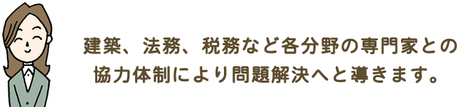 建築、法務、税務など各分野の専門家との協力体制により問題解決へと導きます。