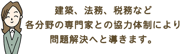 建築、法務、税務など各分野の専門家との協力体制により問題解決へと導きます