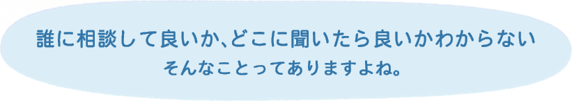 誰に相談して良いか、どこに聞いたら良いかわからない。そんなことってありますよね。