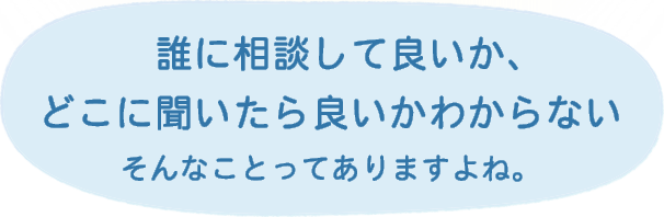 誰に相談して良いか、どこに聞いたら良いかわからないそんなことってありますよね。