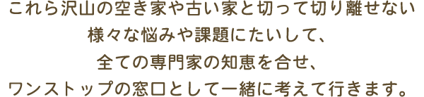 これら沢山の空き家や古い家と切って切り離せない様々な悩みや課題にたいして、全ての専門家の知恵を合せ、ワンストップの窓口として一緒に考えて行きます。