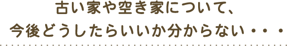 古い家や空き家について、今後どうしたらいいか分からない・・・